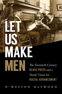 Let Us Make Men: The Twentieth-Century Black Press and a Manly Vision for Racial Advancement - D'weston Haywood