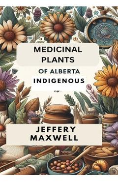 Coperta cărții 'Medicinal Plants of Alberta Indigenous: Exploring the Medicinal Plants of Alberta Indigenous Heritage - Jeffery Maxwell'