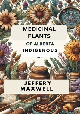 Medicinal Plants of Alberta Indigenous: Exploring the Medicinal Plants of Alberta Indigenous Heritage - Jeffery Maxwell