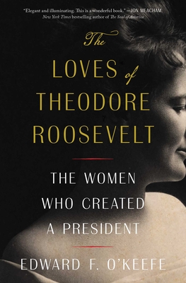 The Loves of Theodore Roosevelt: The Women Who Created a President - Edward F. O'keefe