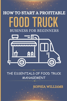 How to Start a Profitable Food Truck Business for Beginners: The Essentials of Food Truck Management - Sophia Williams