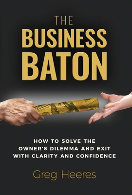 The Business Baton: How to Solve the Owner's Dilemma and Exit with Clarity and Confidence - Greg Heeres