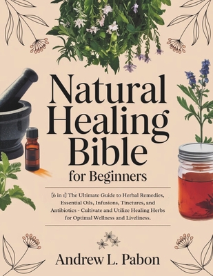 Natural Healing Bible for Beginners: [6 in 1] The Ultimate Guide to Herbal Remedies, Essential Oils, Infusions, etc - Cultivate and Utilize Healing He - Andrew L. Pabon