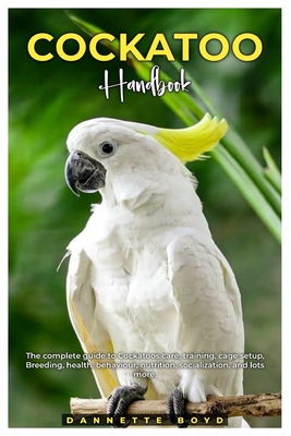 Cockatoo Handbook: The complete guide to Cockatoos care, training, cage setup, breeding, health, behaviour, nutrition, socialization, and lots more. - Dannette Boyd