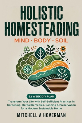 Holistic Homesteading Mind Body Soil: Transform Your Life with Self-Sufficient Practices in Gardening, Herbal Remedies, Canning & Preservation for a M - Mitchell A. Hoverman