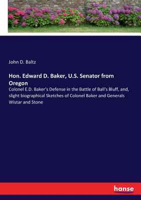 Hon. Edward D. Baker, U.S. Senator from Oregon: Colonel E.D. Baker's Defense in the Battle of Ball's Bluff, and, slight biographical Sketches of Colon - John D. Baltz