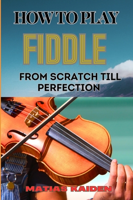 How to Play Fiddle from Scratch Till Perfection: Beginner's Guide To Learning Techniques, Tunes, And Performance Skills To Expert Level - Matias Kaiden