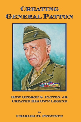 Creating General Patton: How George S. Patton, Jr. Created His Own Legend - Charles M. Province