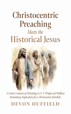 Christocentric Preaching Meets the Historical Jesus: A Critical Analysis of Christology in N.T. Wright and Wolfhart Pannenberg: Implications for a Chr - Devon Duffield