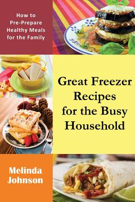 Great Freezer Recipes for the Busy Household: How to Pre-Prepare Healthy Meals for the Family - Melinda Johnson