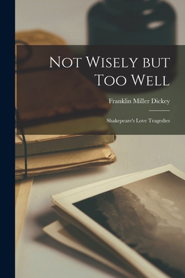 Not Wisely but Too Well: Shakepeare's Love Tragedies - Franklin Miller 1921- Dickey