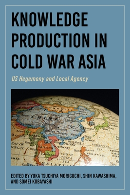 Knowledge Production in Cold War Asia: Us Hegemony and Local Agency - Yuka Tsuchiya Moriguchi