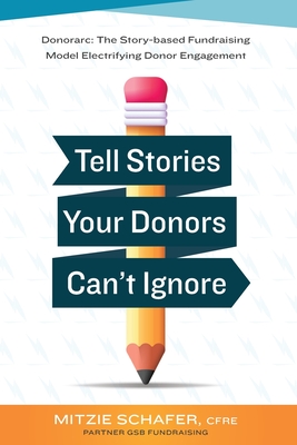 Tell Stories Your Donors Can't Ignore: Donorarc: The Story-based Fundraising Model Electrifying Donor Engagement - Mitzie Spencer Schafer