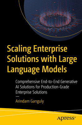 Scaling Enterprise Solutions with Large Language Models: Comprehensive End-To-End Generative AI Solutions for Production-Grade Enterprise Solutions - Arindam Ganguly