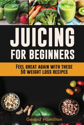Juicing For Beginners: Feel Great Again With These 50 Weight Loss Juice Recipes! - Gerard Hamilton