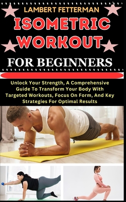 Isometric Workout for Beginners: Unlock Your Strength, A Comprehensive Guide To Transform Your Body With Targeted Workouts, Focus On Form, And Key Str - Lambert Fetterman