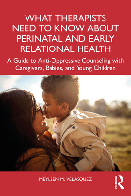 What Therapists Need to Know about Perinatal and Early Relational Health: A Guide to Anti-Oppressive Counseling with Caregivers, Babies, and Young Chi - Meyleen M. Velasquez