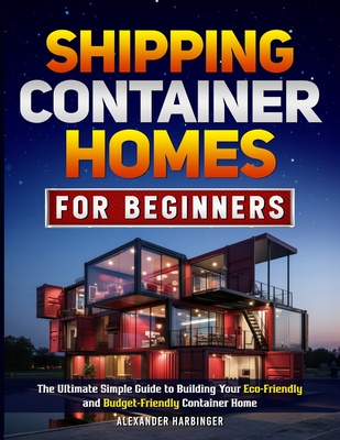 Shipping Container Homes For Beginners: The Ultimate Simple Guide to Building Your Eco-Friendly and Budget-Friendly Container Home - Alexander Harbinger