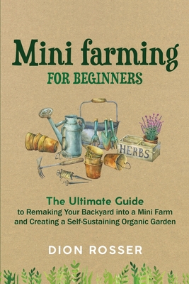 Mini Farming for Beginners: The Ultimate Guide to Remaking Your Backyard into a Mini Farm and Creating a Self-Sustaining Organic Garden - Dion Rosser