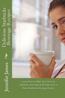 Delicious Starbucks Beverage Recipes: Learn How to Make Your Favorite Starbucks Beverages with These Fast & Easy Starbucks Beverage Recipes - Jennifer James