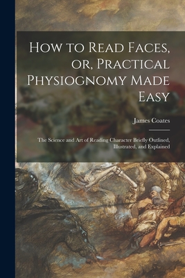How to Read Faces, or, Practical Physiognomy Made Easy: the Science and Art of Reading Character Briefly Outlined, Illustrated, and Explained - James 1843-1933 Coates