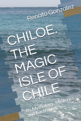 The Magic Island of Chiloe. Chile: Its Mythology, Mysteries and Gastronomy - Maria Victoria Gepp Cruchaga
