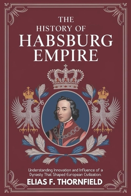 The History of Habsburg Empire: Understanding Innovation And Influence Of A Dynasty That Shaped European Civilization - Elias F. Thornfield