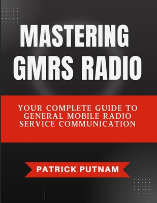 Mastering GMRS Radio: Your Complete Guide to General Mobile Radio Service Communication - Patrick Putnam