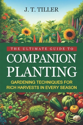 The Ultimate Guide To Companion Planting: Gardening Techniques For Rich Harvests In Every Season - J. T. Tiller