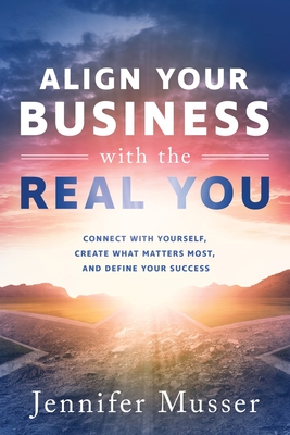 Align Your Business with the Real You: Connect with Yourself, Create What Matters Most, and Define Your Success - Jennifer Musser