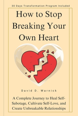 How To Stop Breaking Your Own Heart: A Complete Journey to Heal Self-Sabotage, Cultivate Self-Love, and Create Unbreakable Relationships - David D. Warnick