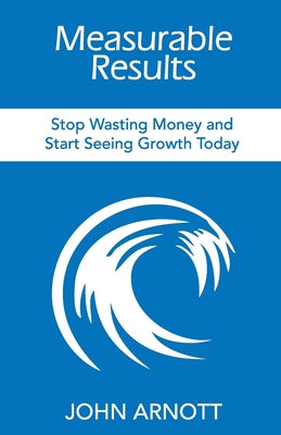 Measurable Results: Stop Wasting Money and Start Seeing Growth Today - John Arnott