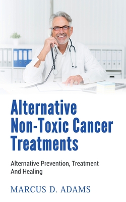 Alternative Non-Toxic Cancer Treatments: Alternative Prevention, Treatment And Healing - Marcus D. Adams
