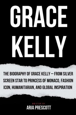 Grace Kelly: The Biography of Grace Kelly - From Silver Screen Star to Princess of Monaco, Fashion Icon, Humanitarian, and Global Inspiration - Aria Prescott