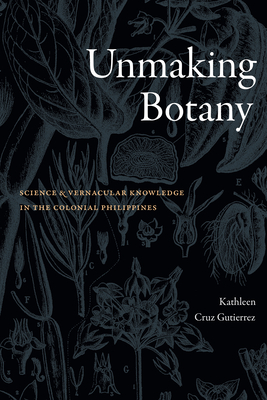 Unmaking Botany: Science and Vernacular Knowledge in the Colonial Philippines - Kathleen Cruz Gutierrez