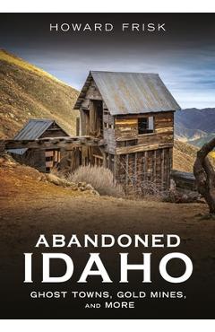 Coperta cărții 'Abandoned Idaho: Ghost Towns, Gold Mines, and More - Howard Frisk'