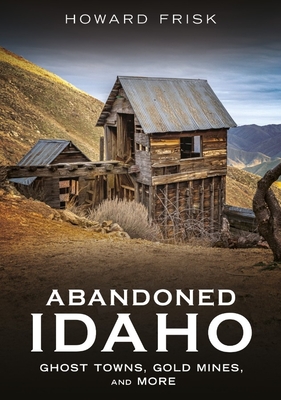 Coperta cărții 'Abandoned Idaho: Ghost Towns, Gold Mines, and More - Howard Frisk'