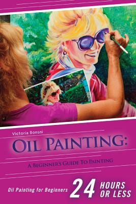Oil Painting for Beginners: The Ultimate Crash Course Guide to Oil Painting in 24 hours! - Victoria Bonsni