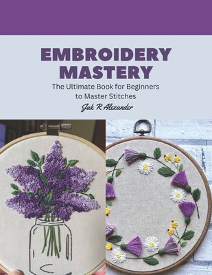 Embroidery Mastery: The Ultimate Book for Beginners to Master Stitches - Jak R. Alexander