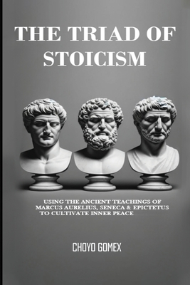 The Triad of Stoicism: The Ancient Teachings of Marcus Aurelius, Seneca & Epictetus To Cultivate Inner Peace - Choyo Gomex