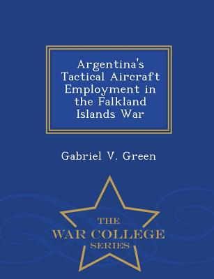 Argentina's Tactical Aircraft Employment in the Falkland Islands War - War College Series - Gabriel V. Green