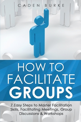 How to Facilitate Groups: 7 Easy Steps to Master Facilitation Skills, Facilitating Meetings, Group Discussions & Workshops - Caden Burke