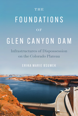 The Foundations of Glen Canyon Dam: Infrastructures of Dispossession on the Colorado Plateau - Erika Marie Bsumek