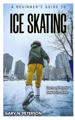 A Beginner's Guide to Ice Skating: Learn and master how to ice skate - Gary N. Peterson