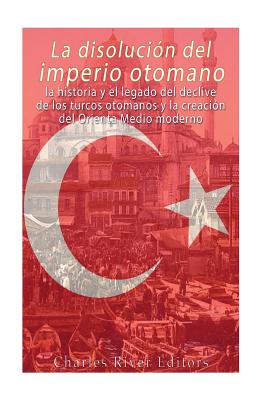 La disolución del imperio otomano: La historia y el legado del declive de los turcos otomanos y la creación del Oriente Medio moderno -