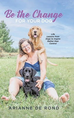 Be the Change for Your Dog: Life Lessons from Dogs to Inspire Rather than Control - Arianne De Rond
