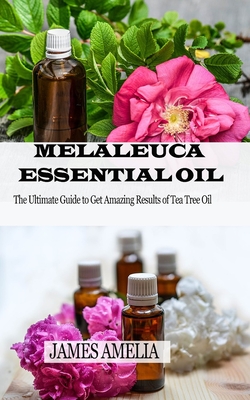 Melaleuca Essential Oil: The Ultimate Guide to Get Amazing Results of Tea Tree Oil - James Amelia