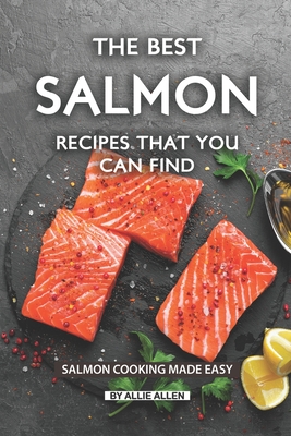 The Best Salmon Recipes That You Can Find: Salmon Cooking Made Easy - Allie Allen
