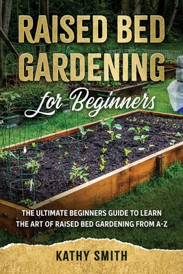 Raised Bed Gardening for Beginners: The Ultimate Beginner's Guide to Learn the Art of Raised Bed Gardening From A-Z - Kathy Smith