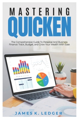 Mastering Quicken: The Comprehensive Guide to Personal and Business Finance: Track, Budget, and Grow Your Wealth with Ease - James K. Ledger